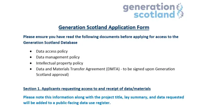 A picture of the Access request form, detailing 'Please ensure you have read the following documents before applying for access to the Generation Scotland Database •	Data access policy •	Data management policy •	Intellectual property policy •	Data and Materials Transfer Agreement (DMTA) - to be signed upon Generation Scotland approval)  Section 1. Please note this information along with the project title, lay summary, and data requested will be a