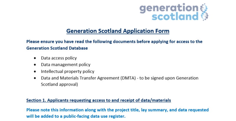 A picture of the Access request form, detailing 'Please ensure you have read the following documents before applying for access to the Generation Scotland Database •	Data access policy •	Data management policy •	Intellectual property policy •	Data and Materials Transfer Agreement (DMTA) - to be signed upon Generation Scotland approval)  Section 1. Please note this information along with the project title, lay summary, and data requested will be a